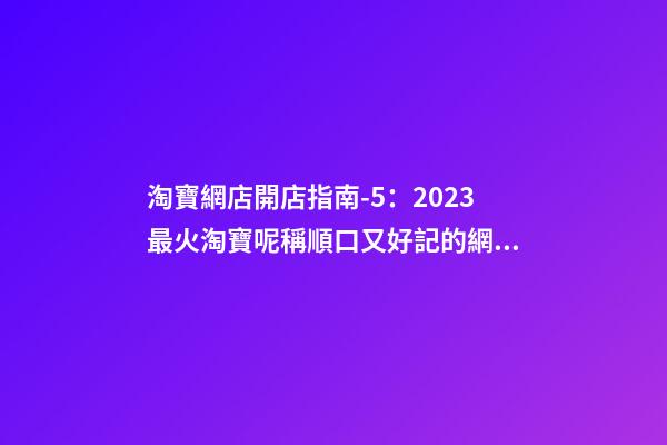 淘寶網店開店指南-5：2023最火淘寶呢稱順口又好記的網店名字推薦