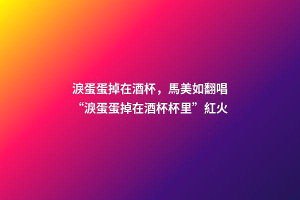 淚蛋蛋掉在酒杯，馬美如翻唱“淚蛋蛋掉在酒杯杯里”紅火-第1張-觀點-玄機派