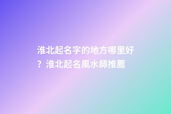 淮北起名字的地方哪里好？淮北起名風水師推薦-第1張-公司起名-玄機派