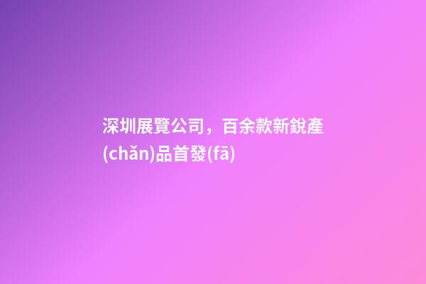 深圳展覽公司，百余款新銳產(chǎn)品首發(fā)-第1張-觀點(diǎn)-玄機(jī)派