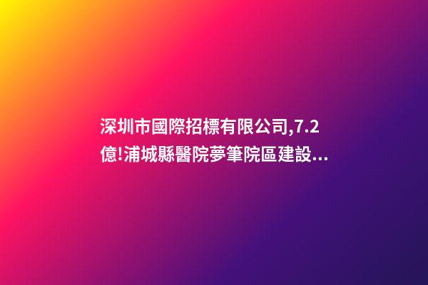 深圳市國際招標有限公司,7.2億!浦城縣醫院夢筆院區建設項目全過程咨詢-第1張-觀點-玄機派