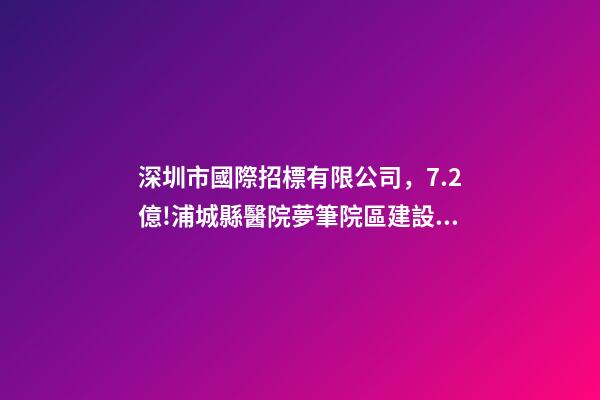 深圳市國際招標有限公司，7.2億!浦城縣醫院夢筆院區建設項目全過程咨詢-第1張-觀點-玄機派