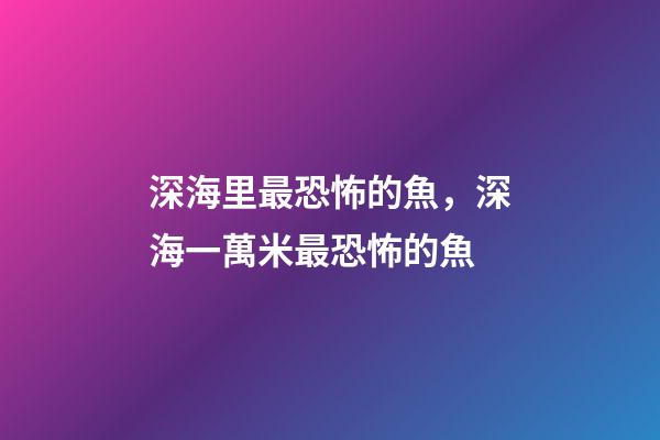 深海里最恐怖的魚，深海一萬米最恐怖的魚-第1張-觀點-玄機派