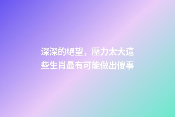 深深的絕望，壓力太大這些生肖最有可能做出傻事