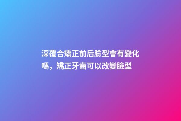 深覆合矯正前后臉型會有變化嗎，矯正牙齒可以改變臉型-第1張-觀點-玄機派