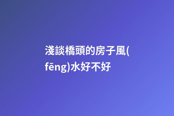 淺談橋頭的房子風(fēng)水好不好