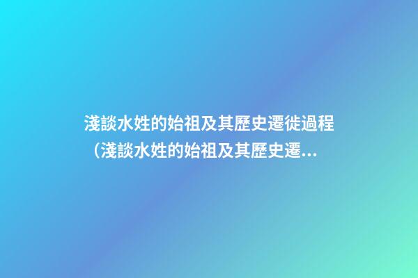 淺談水姓的始祖及其歷史遷徙過程（淺談水姓的始祖及其歷史遷徙過程圖）