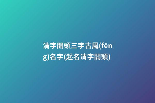 清字開頭三字古風(fēng)名字(起名清字開頭)