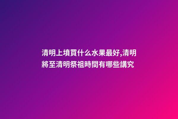 清明上墳買什么水果最好,清明將至清明祭祖時間有哪些講究-第1張-觀點-玄機派