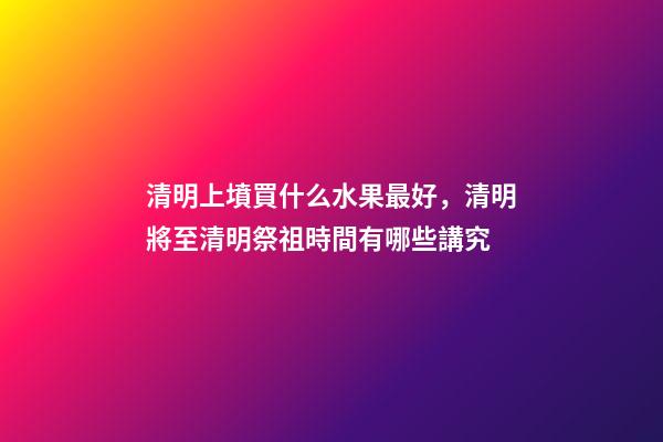 清明上墳買什么水果最好，清明將至清明祭祖時間有哪些講究-第1張-觀點-玄機派