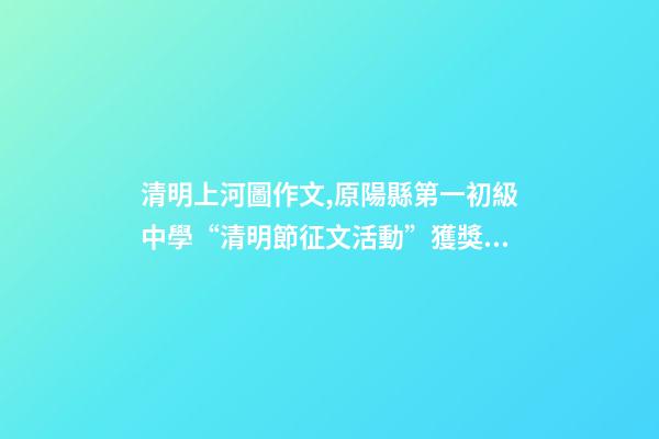 清明上河圖作文,原陽縣第一初級中學“清明節征文活動”獲獎作品5(一等獎4篇)-第1張-觀點-玄機派