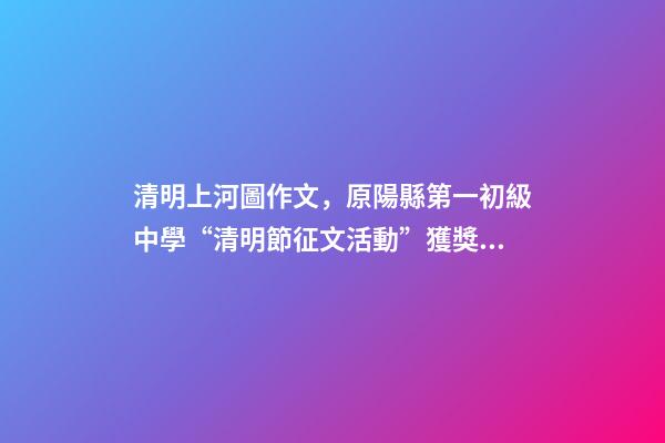 清明上河圖作文，原陽縣第一初級中學“清明節征文活動”獲獎作品5(一等獎4篇)-第1張-觀點-玄機派