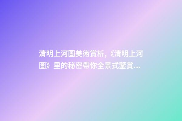 清明上河圖美術賞析,《清明上河圖》里的秘密帶你全景式鑒賞傳世名畫-第1張-觀點-玄機派