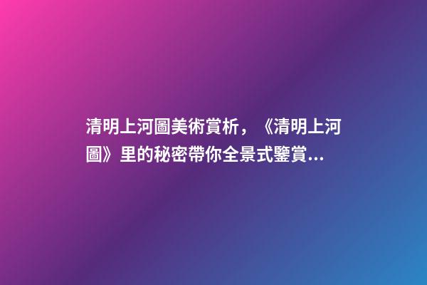清明上河圖美術賞析，《清明上河圖》里的秘密帶你全景式鑒賞傳世名畫