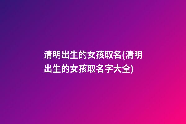 清明出生的女孩取名(清明出生的女孩取名字大全)