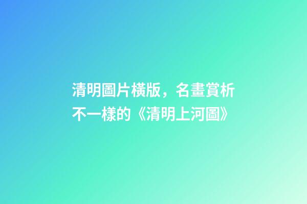 清明圖片橫版，名畫賞析不一樣的《清明上河圖》-第1張-觀點-玄機派