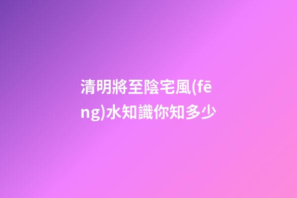 清明將至陰宅風(fēng)水知識你知多少