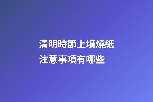 清明時節上墳燒紙注意事項有哪些