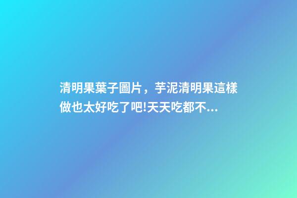 清明果葉子圖片，芋泥清明果這樣做也太好吃了吧!天天吃都不膩-第1張-觀點-玄機派