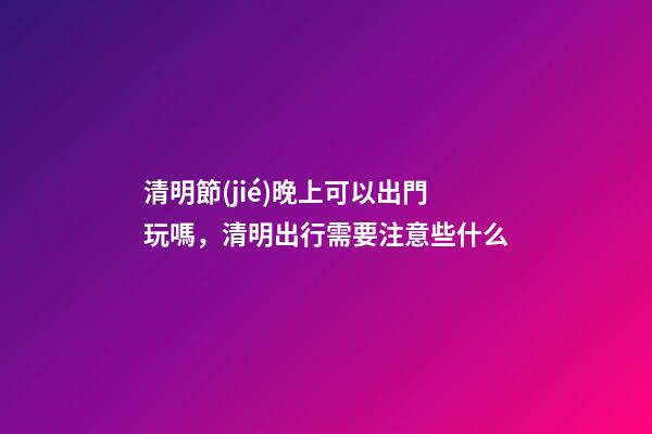 清明節(jié)晚上可以出門玩嗎，清明出行需要注意些什么-第1張-觀點(diǎn)-玄機(jī)派