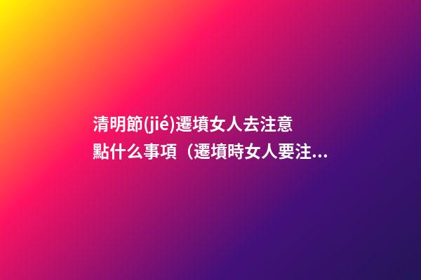 清明節(jié)遷墳女人去注意點什么事項（遷墳時女人要注意什么）