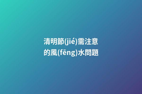 清明節(jié)需注意的風(fēng)水問題