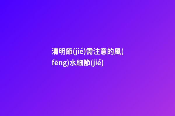 清明節(jié)需注意的風(fēng)水細節(jié)