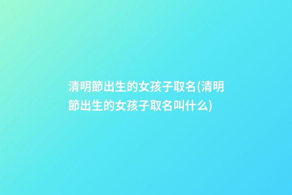 清明節出生的女孩子取名(清明節出生的女孩子取名叫什么)