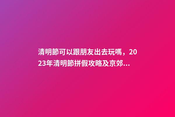 清明節可以跟朋友出去玩嗎，2023年清明節拼假攻略及京郊游玩去處-第1張-觀點-玄機派