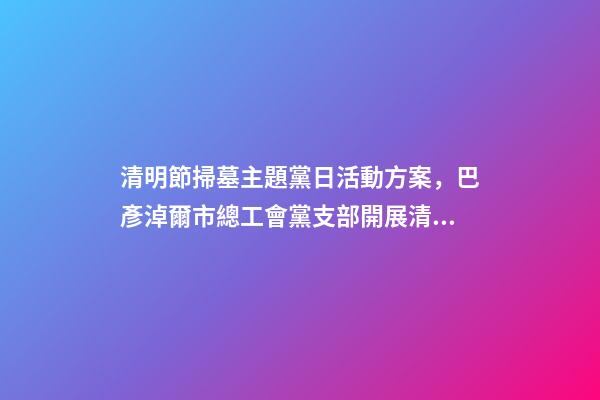 清明節掃墓主題黨日活動方案，巴彥淖爾市總工會黨支部開展清明節祭掃主題黨日活動-第1張-觀點-玄機派