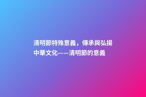 清明節特殊意義，傳承與弘揚中華文化——清明節的意義-第1張-觀點-玄機派