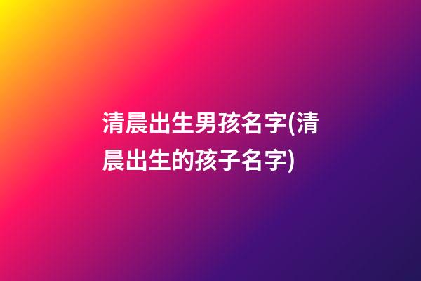 清晨出生男孩名字(清晨出生的孩子名字)