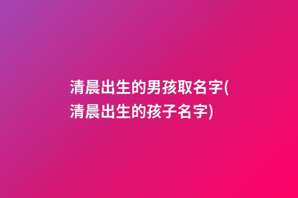 清晨出生的男孩取名字(清晨出生的孩子名字)