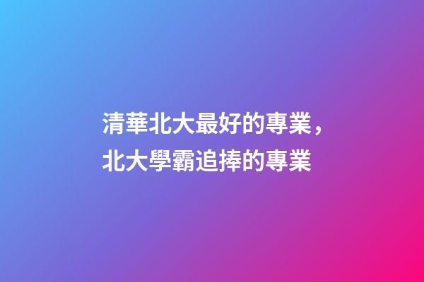 清華北大最好的專業，北大學霸追捧的專業-第1張-觀點-玄機派