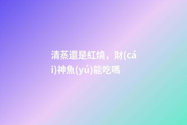 清蒸還是紅燒，財(cái)神魚(yú)能吃嗎