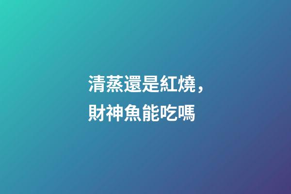 清蒸還是紅燒，財神魚能吃嗎