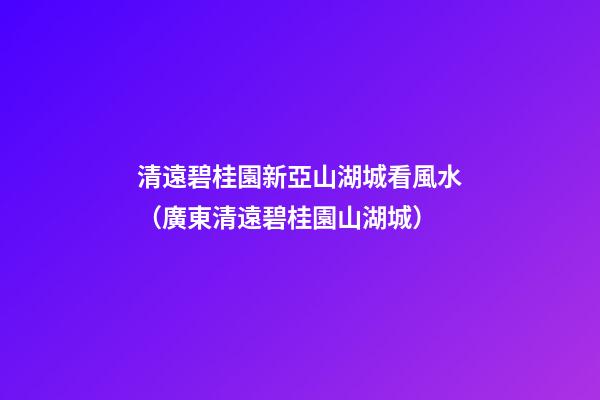 清遠碧桂園新亞山湖城看風水（廣東清遠碧桂園山湖城）