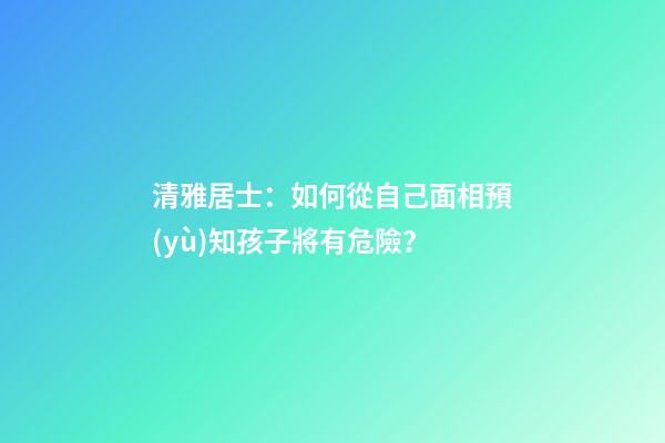 清雅居士：如何從自己面相預(yù)知孩子將有危險？