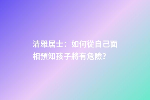 清雅居士：如何從自己面相預知孩子將有危險？