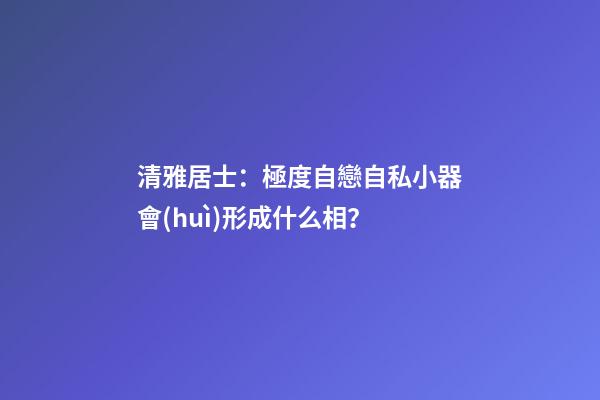 清雅居士：極度自戀自私小器會(huì)形成什么相？