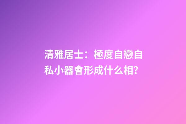 清雅居士：極度自戀自私小器會形成什么相？
