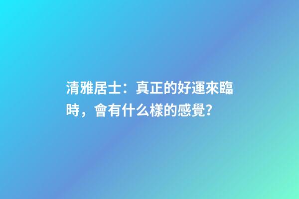 清雅居士：真正的好運來臨時，會有什么樣的感覺？