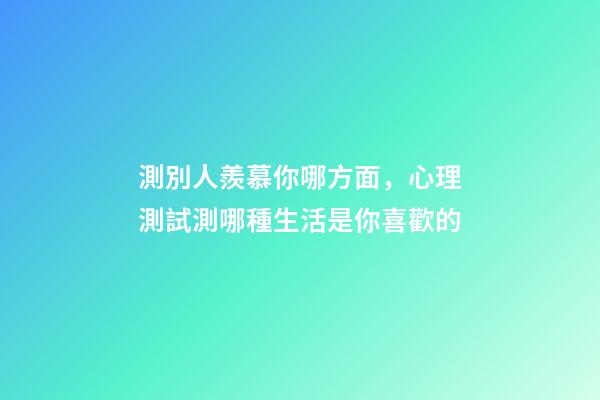 測別人羨慕你哪方面，心理測試測哪種生活是你喜歡的-第1張-觀點-玄機派