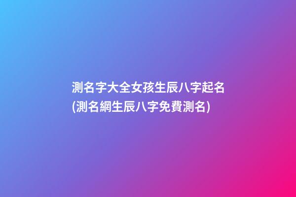 測名字大全女孩生辰八字起名(測名網生辰八字免費測名)