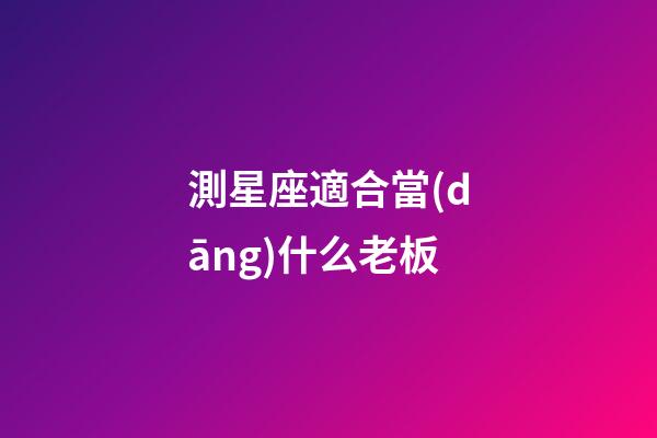測星座適合當(dāng)什么老板-第1張-星座運(yùn)勢-玄機(jī)派