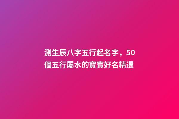 測生辰八字五行起名字，50個五行屬水的寶寶好名精選-第1張-觀點-玄機派