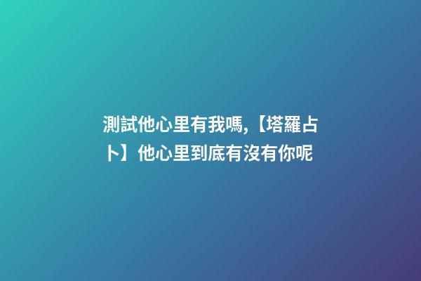 測試他心里有我嗎,【塔羅占卜】他心里到底有沒有你呢-第1張-觀點(diǎn)-玄機(jī)派