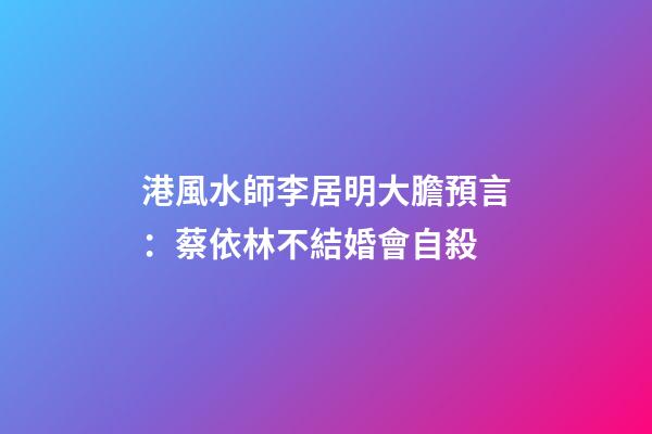 港風水師李居明大膽預言：蔡依林不結婚會自殺