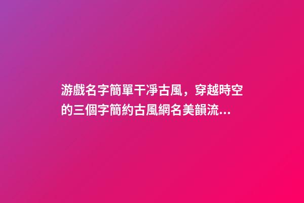 游戲名字簡單干凈古風，穿越時空的三個字簡約古風網名美韻流淌-可愛點-第1張-觀點-玄機派