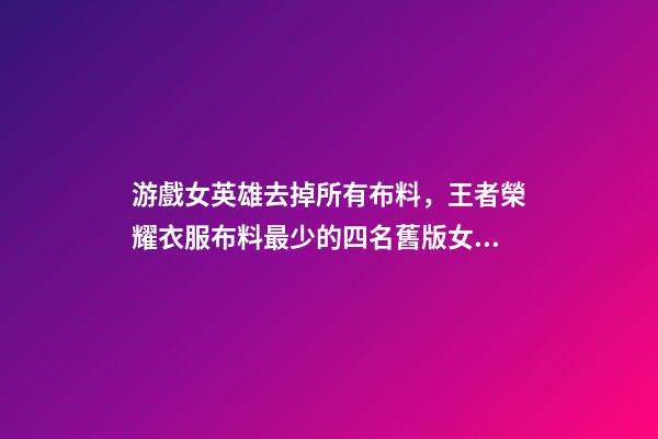 游戲女英雄去掉所有布料，王者榮耀衣服布料最少的四名舊版女英雄-第1張-觀點-玄機派